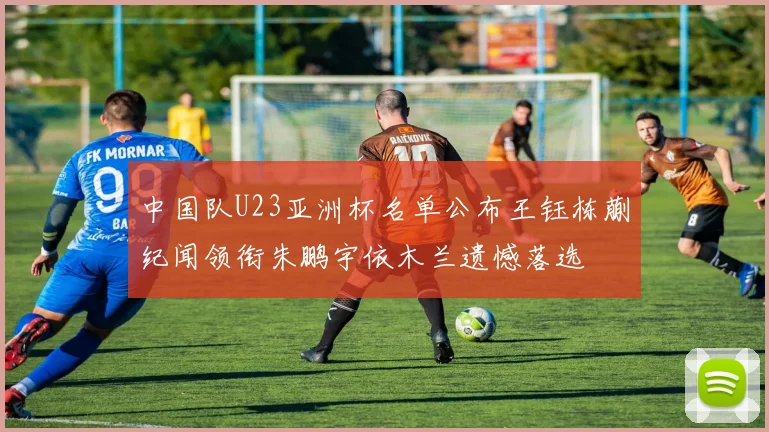 中国队U23亚洲杯名单公布王钰栋蒯纪闻领衔朱鹏宇依木兰遗憾落选