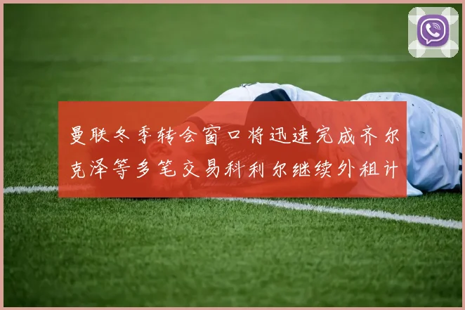 曼联冬季转会窗口将迅速完成齐尔克泽等多笔交易科利尔继续外租计划