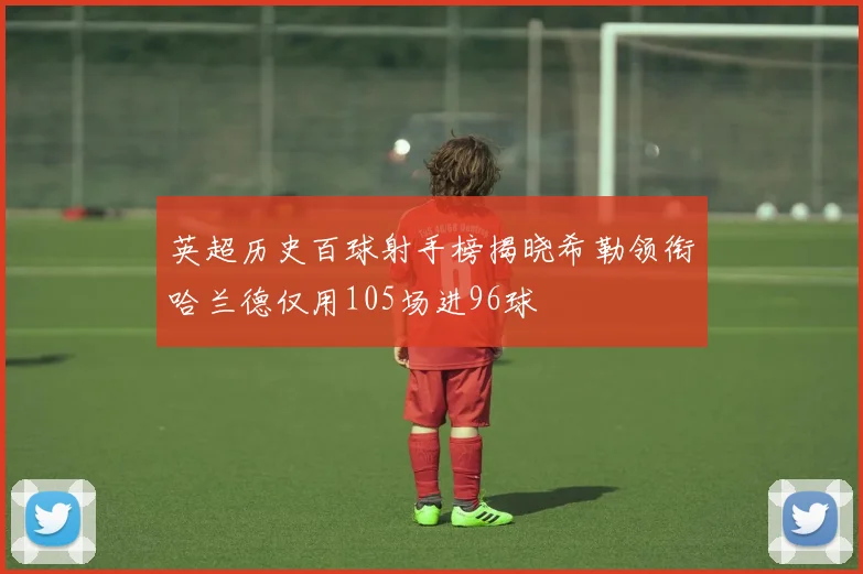 英超历史百球射手榜揭晓希勒领衔哈兰德仅用105场进96球