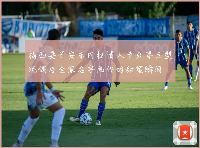 梅西妻子安东内拉情人节分享巨型玩偶与全家名字画作的甜蜜瞬间