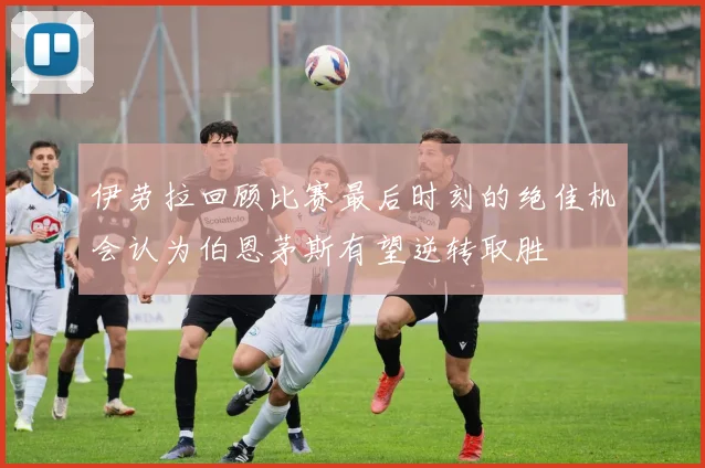 伊劳拉回顾比赛最后时刻的绝佳机会认为伯恩茅斯有望逆转取胜