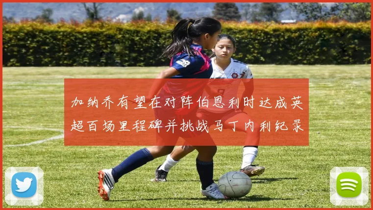 加纳乔有望在对阵伯恩利时达成英超百场里程碑并挑战马丁内利纪录