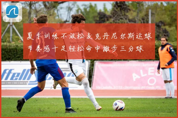 夏季训练不放松麦克丹尼尔斯运球节奏感十足轻松命中撤步三分球