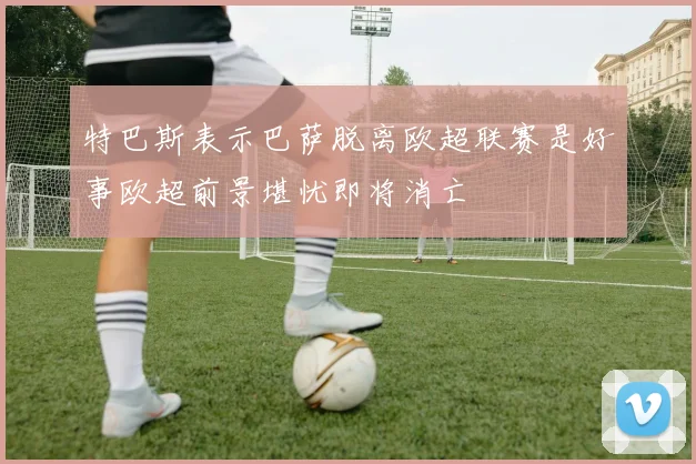 特巴斯表示巴萨脱离欧超联赛是好事欧超前景堪忧即将消亡