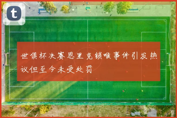 世俱杯决赛恩里克锁喉事件引发热议但至今未受处罚