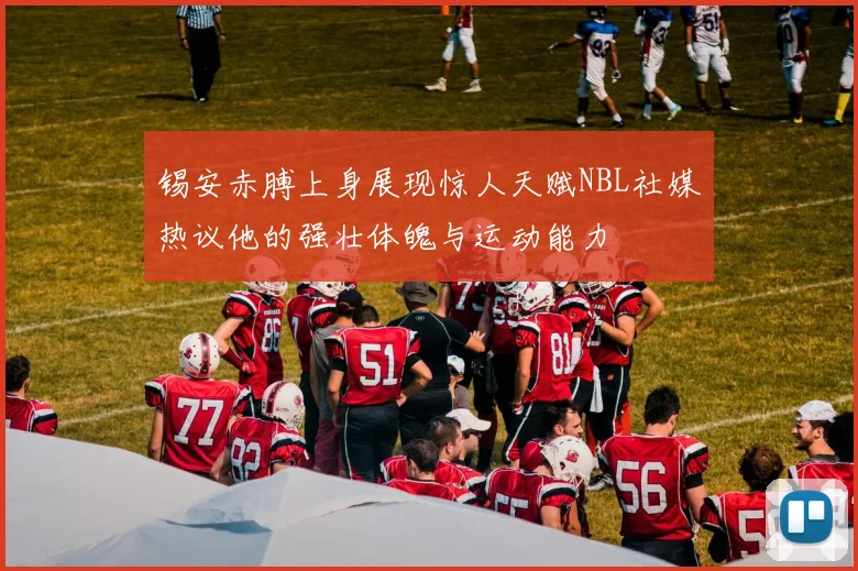 锡安赤膊上身展现惊人天赋NBL社媒热议他的强壮体魄与运动能力