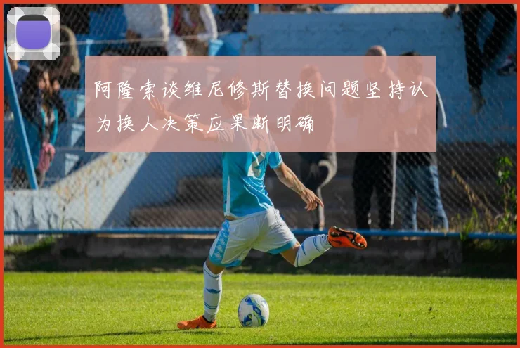 阿隆索谈维尼修斯替换问题坚持认为换人决策应果断明确