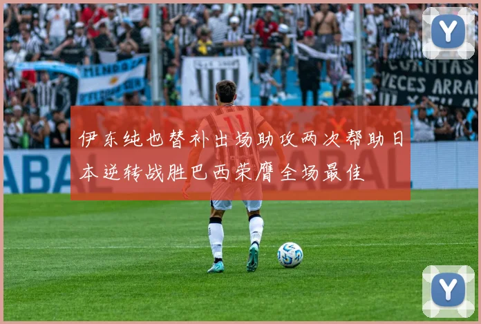 伊东纯也替补出场助攻两次帮助日本逆转战胜巴西荣膺全场最佳