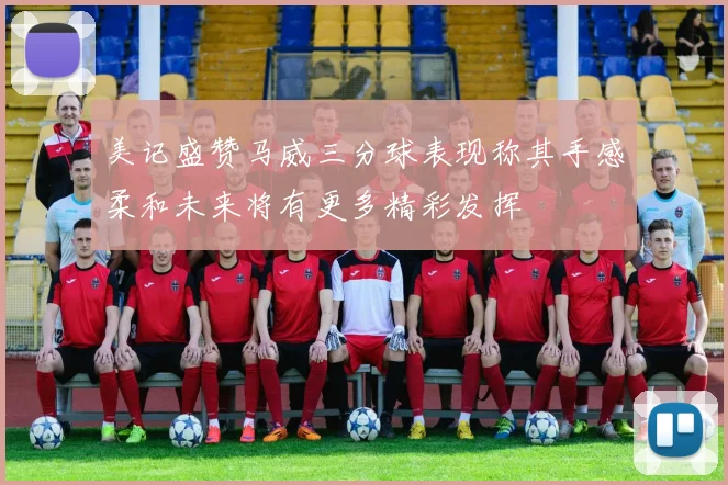 美记盛赞马威三分球表现称其手感柔和未来将有更多精彩发挥