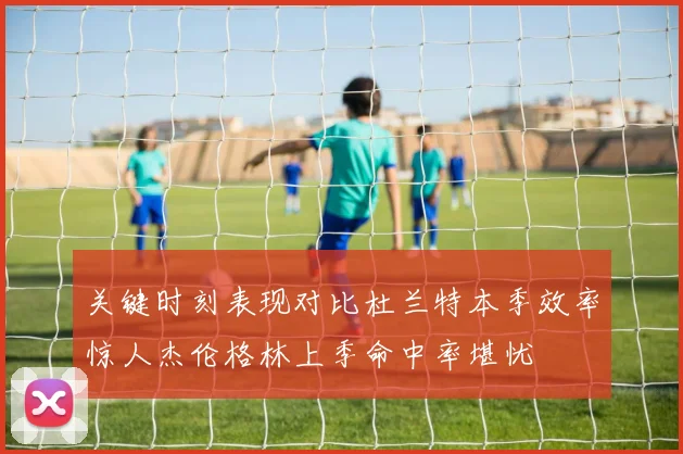关键时刻表现对比杜兰特本季效率惊人杰伦格林上季命中率堪忧