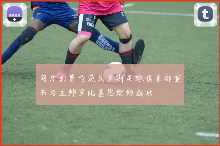 匈牙利费伦茨瓦罗斯足球俱乐部宣布与主帅罗比基恩续约成功