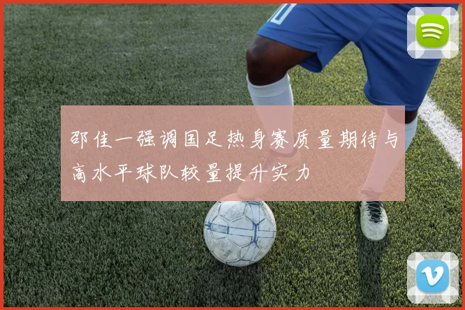 邵佳一强调国足热身赛质量期待与高水平球队较量提升实力