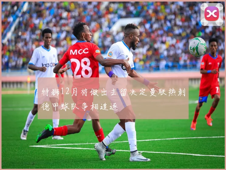 特狮12月将做出去留决定曼联热刺德甲球队争相追逐