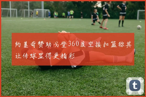 约基奇赞助戈登360度空接扣篮称其让传球显得更精彩